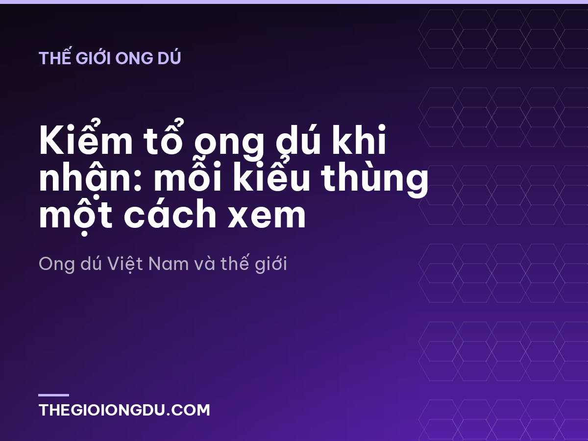 Kiểm tổ ong dú khi nhận: mỗi kiểu thùng một cách xem